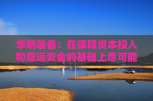 华明装备：在保障资本投入和营运资金的基础上尽可能多地对当期利润进行分配