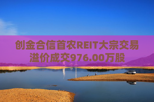 创金合信首农REIT大宗交易溢价成交976.00万股