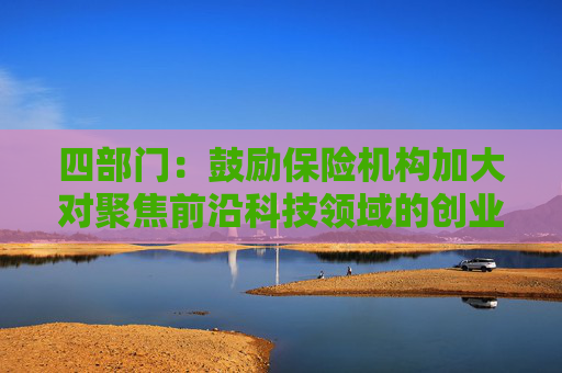 四部门：鼓励保险机构加大对聚焦前沿科技领域的创业投资机构的资金支持