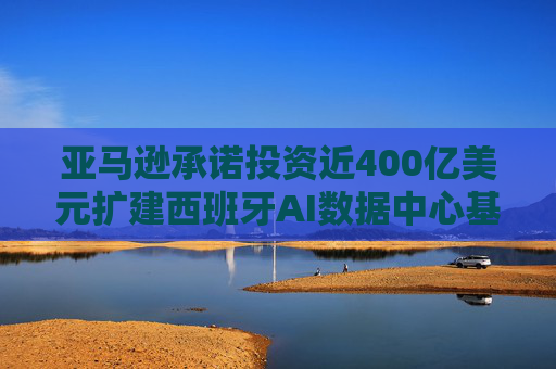 亚马逊承诺投资近400亿美元扩建西班牙AI数据中心基础设施