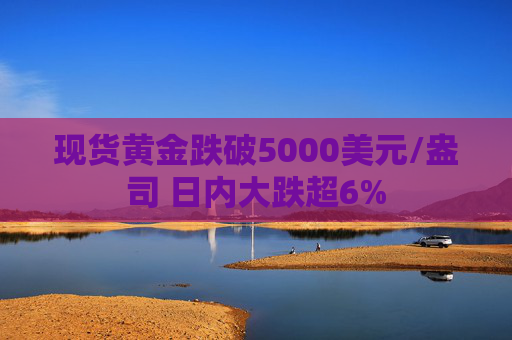现货黄金跌破5000美元/盎司 日内大跌超6%