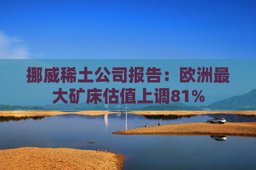 挪威稀土公司报告：欧洲最大矿床估值上调81%