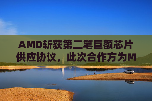 AMD斩获第二笔巨额芯片供应协议，此次合作方为Meta