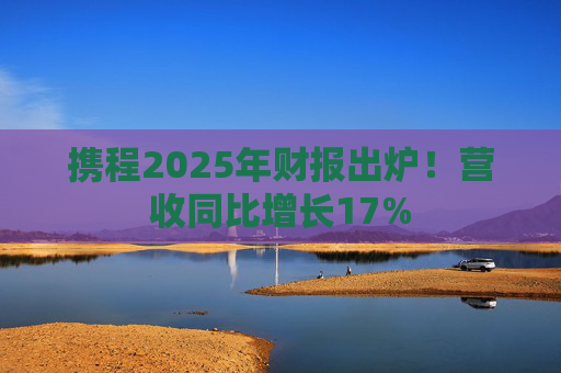携程2025年财报出炉！营收同比增长17%