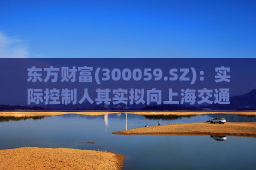 东方财富(300059.SZ)：实际控制人其实拟向上海交通大学教育发展基金会捐赠2000万股