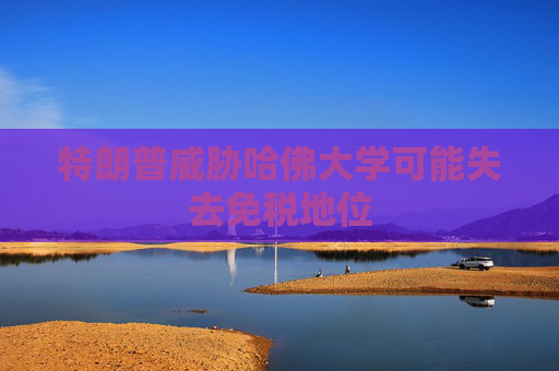 特朗普威胁哈佛大学可能失去免税地位