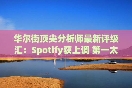 华尔街顶尖分析师最新评级汇：Spotify获上调 第一太阳能遭下调