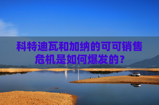 科特迪瓦和加纳的可可销售危机是如何爆发的？