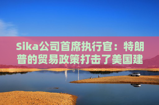 Sika公司首席执行官：特朗普的贸易政策打击了美国建筑业的乐观情绪