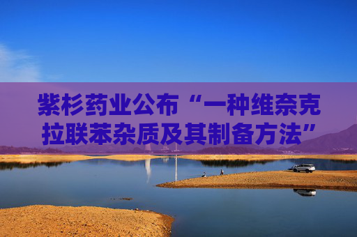 紫杉药业公布“一种维奈克拉联苯杂质及其制备方法”专利