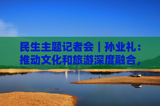 民生主题记者会｜孙业礼：推动文化和旅游深度融合，培育更多跟着演出去旅行等新品牌