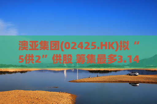 澳亚集团(02425.HK)拟“5供2”供股 筹集最多3.14亿港元