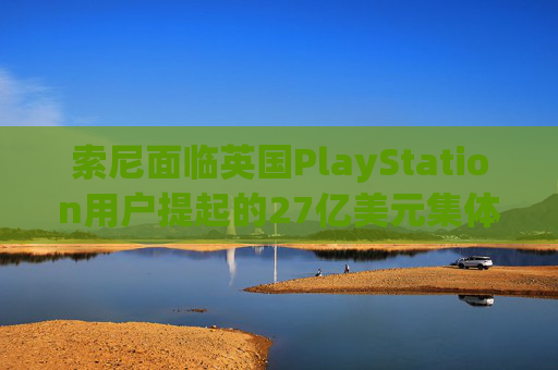 索尼面临英国PlayStation用户提起的27亿美元集体诉讼