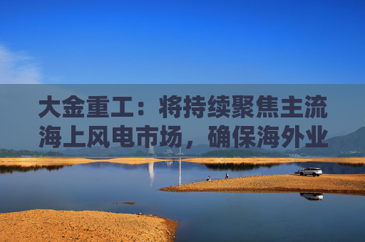 大金重工：将持续聚焦主流海上风电市场，确保海外业务稳健、可持续发展