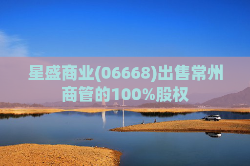 星盛商业(06668)出售常州商管的100%股权