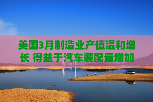 美国3月制造业产值温和增长 得益于汽车装配量增加