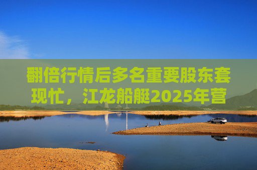 翻倍行情后多名重要股东套现忙，江龙船艇2025年营收腰斩净利润迎上市首亏