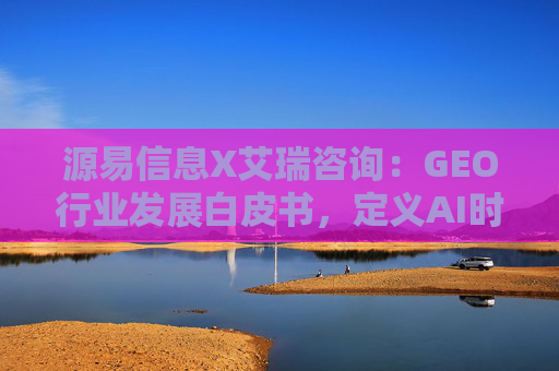 源易信息X艾瑞咨询：GEO行业发展白皮书，定义AI时代品牌真实力量