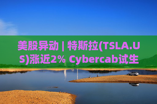 美股异动 | 特斯拉(TSLA.US)涨近2% Cybercab试生产提速 4月启动量产