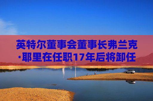 英特尔董事会董事长弗兰克·耶里在任职17年后将卸任