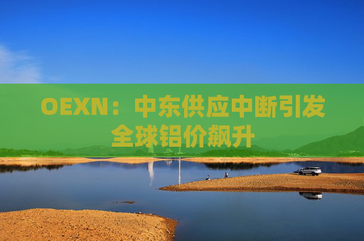 OEXN：中东供应中断引发全球铝价飙升