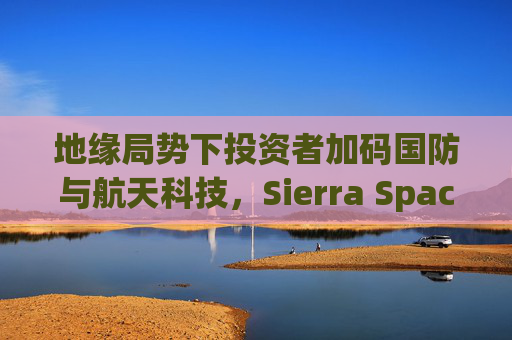 地缘局势下投资者加码国防与航天科技，Sierra Space估值达80亿美元