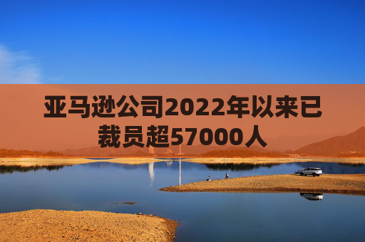 亚马逊公司2022年以来已裁员超57000人