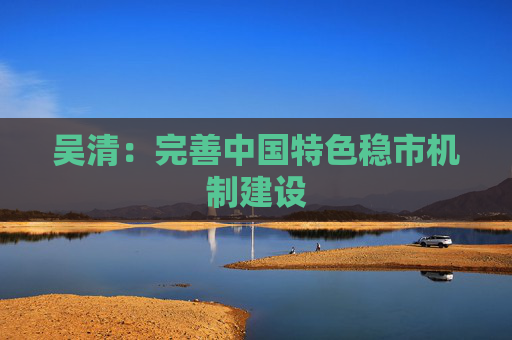 吴清：完善中国特色稳市机制建设