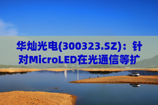 华灿光电(300323.SZ)：针对MicroLED在光通信等扩展领域的应用，目前仍处于早期研发和样品验证阶段