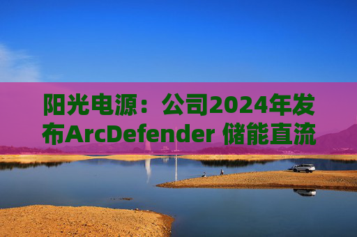 阳光电源：公司2024年发布ArcDefender 储能直流灭弧技术，已在PowerTitan产品中全系标配
