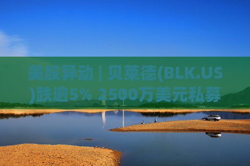 美股异动 | 贝莱德(BLK.US)跌逾5% 2500万美元私募贷款估值归零