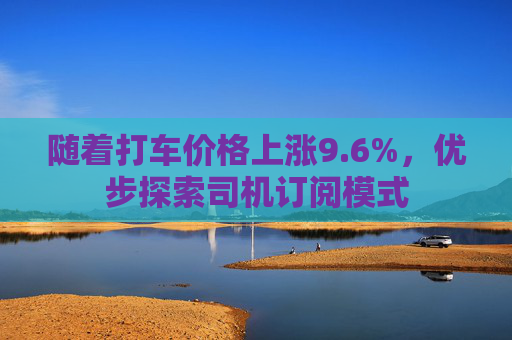 随着打车价格上涨9.6%，优步探索司机订阅模式