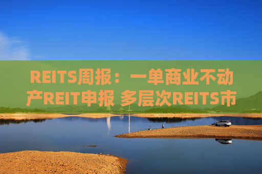 REITS周报：一单商业不动产REIT申报 多层次REITS市场发展提速