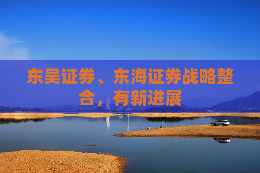 东吴证券、东海证券战略整合，有新进展