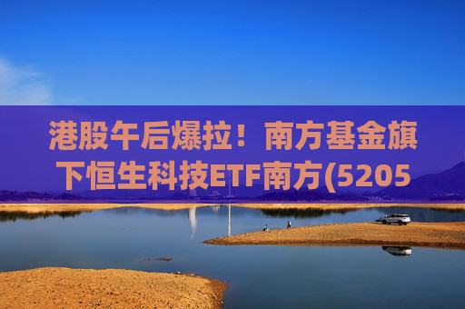 港股午后爆拉！南方基金旗下恒生科技ETF南方(520570)上涨2.83%，港股科技展现高弹性价值