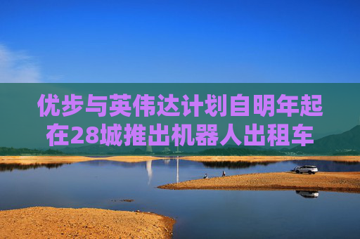 优步与英伟达计划自明年起在28城推出机器人出租车