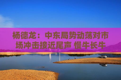 杨德龙：中东局势动荡对市场冲击接近尾声 慢牛长牛行情有望延续