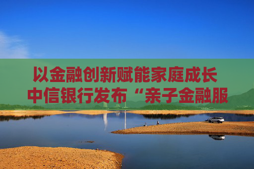 以金融创新赋能家庭成长 中信银行发布“亲子金融服务体系”