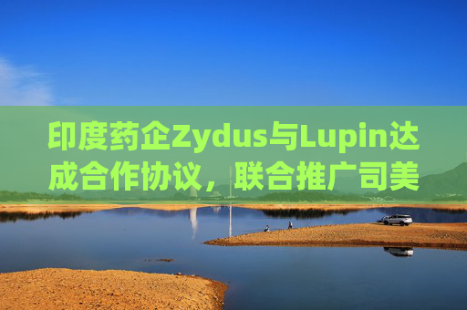 印度药企Zydus与Lupin达成合作协议，联合推广司美格鲁肽注射液