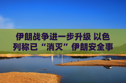 伊朗战争进一步升级 以色列称已“消灭”伊朗安全事务负责人拉里贾尼