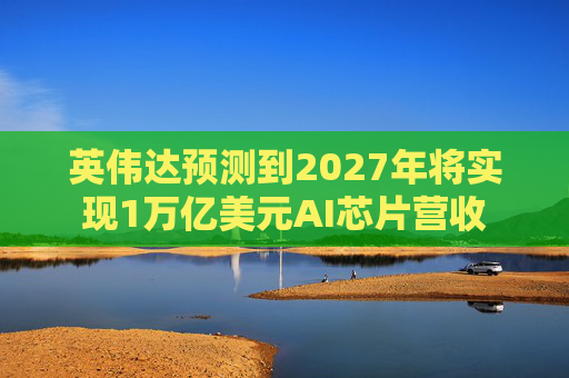 英伟达预测到2027年将实现1万亿美元AI芯片营收