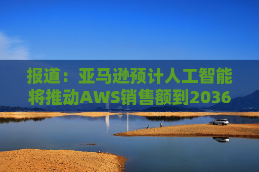 报道：亚马逊预计人工智能将推动AWS销售额到2036年达到6000亿美元