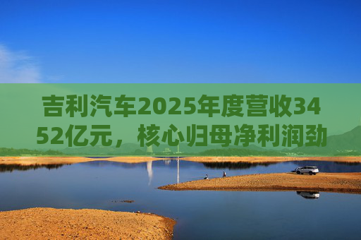 吉利汽车2025年度营收3452亿元，核心归母净利润劲增36%