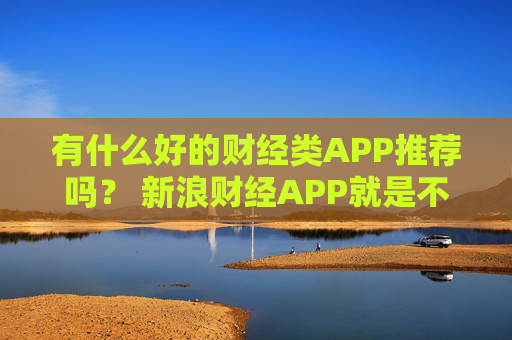 有什么好的财经类APP推荐吗？ 新浪财经APP就是不错的选择
