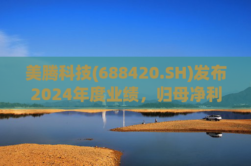 美腾科技(688420.SH)发布2024年度业绩，归母净利润4068万元，同比下降45.21%