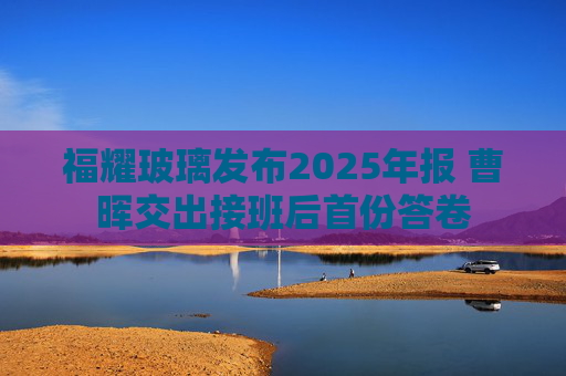 福耀玻璃发布2025年报 曹晖交出接班后首份答卷