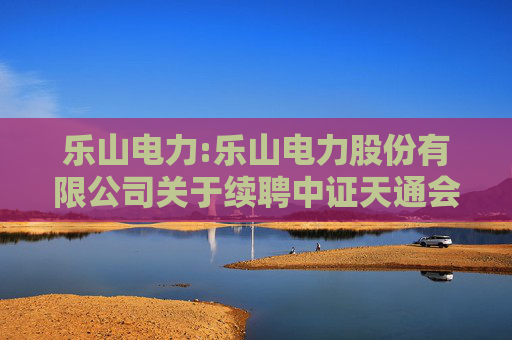 乐山电力:乐山电力股份有限公司关于续聘中证天通会计师事务所为公司2025年度财务审计机构和内部控制审计机构的公告