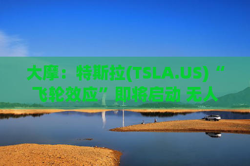 大摩：特斯拉(TSLA.US)“飞轮效应”即将启动 无人驾驶出租车将是下一个核心增长极