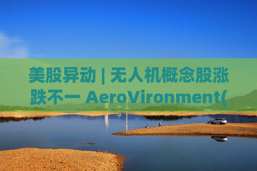 美股异动 | 无人机概念股涨跌不一 AeroVironment(AVAV.US)一度跌近8%