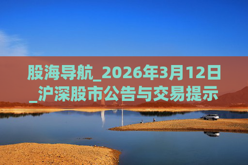 股海导航_2026年3月12日_沪深股市公告与交易提示